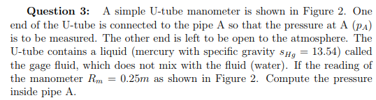 Question 3: A simple U-tube manometer is shown in Figure 2. One end of the U-tube is connected to the pipe A so that the pressure at A (PA) is to be measured. The other end is left to be open to the atmosphere. The U-tube contains a liquid (mercury with specific gravity slig-13.54) called the gage fluid, which does not mix with the fluid (water). If the reading of inside pipe A