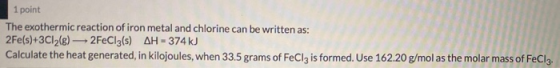 1 point The exothermic reaction of iron metal and chlorine can be written as: 2Fe(s)+3C12(e) — 2FeCl3(s) AH-374 kJ Calculate