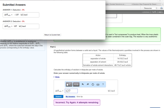 Submitted Answers | Guided Solutions A Solution Was Prepared By Dissol ^ Resources ANSWER 1: Deduction:-3% « previous | 1 of 5 next » ΔHsoln= -127 kJ/mol ANSWER 2: Deduction:-3% A7,0ln= 127 kJ/mol is used in hot compresses to produce heat. When the inner plastic water contained in the outer bag. The reaction is very exothermic Retum to Current Item Whether ΔHsoln is endot depends on the relative magnitudes oAH1 and Δ F, where the subscript indicates the step in the process corresponding to the enthalpy value or Part C A hypothetical solution forms between a solid and a liquid. The values of the thermodynamic quantities involved in the process are shown in the following table Action separation of solute separation of solvent Enthalpy 14.5 kJ/mol 20.8 kJ/mol formation of solute-solvent interactions -88.7 kJ/mol solute Calculate the enthalpy of solution in kilojoules per mole of solute Enter your answer numerically in kilojoules per mole of solute. Hints 図? soln = kJ/mol Submit My Answers Give Up Incorrect; Try Again; 4 attempts remaining