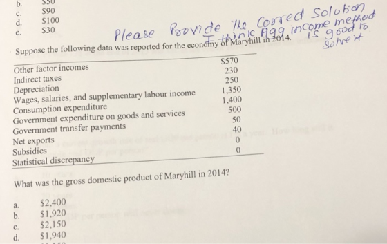 c. d. e. $50 $90 $100 S30 he Cored Solohon tho Please ovide ncome me Suppose the following data was reported for the economy of Maryhill ih 2014. Other factor incomes Indirect taxes Depreciation Wages, salaries, and supplementary labour income Consumption expenditure Government expenditure on goods and services Government transfer payments Net exports Subsidies Statistical discrepancy $570 230 250 350 1,400 500 50 40 What was the gross domestic product of Maryhill in 2014? a. $2,400 b. $1,920 c. $2,150 d. $1,940