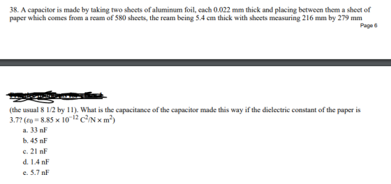 38. A capacitor is made by taking two sheets of aluminum foil, each 0.022 mm thick and placing between them a sheet of paper which comes from a ream of 580 sheets, the ream being 5.4 cm thick with sheets measuring 216 mm by 279 mm Page 6 (the usual 8 1/2 by 11). What is the capacitance of the capacitor made this way if the dielectric constant of the paper is 3.7? (eo = 8.85 x 10-12 C2/N m 2) a. 33 nF b. 45 nF c. 21 nF d. 1.4 nF e. 5.7 nF