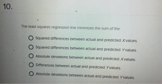 10. The least squares regression line minimizes the sum of the O Squared differences between actual and predicted Xvalues O Squared differences between actual and predicted Yvalues O Absolute deviations between actual and predicted Xvalues. O Differences between actual and predicted Yvalues O Absolute deviations between actual and predicted Yvalues