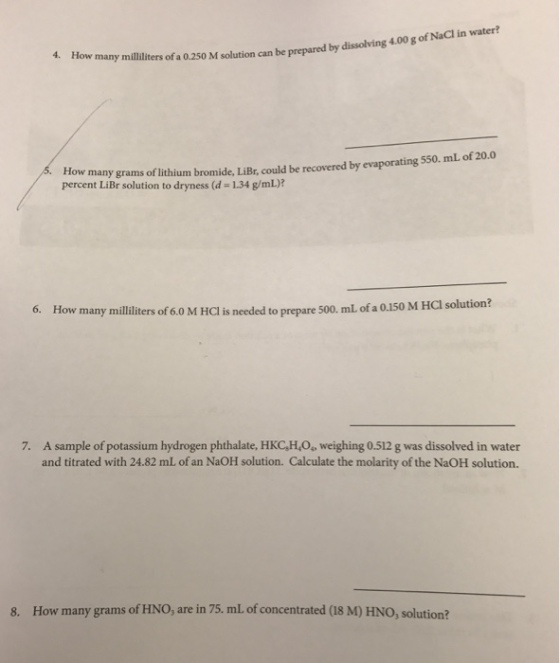 4. How many milliliters of a o 250 solution can be prepared by dissolving g of NaCI in water? 400 M many grams of lithium bromide LiBr could be recovered by evaporating 550. mL of 20.0 percent LiBr solution to dryness (d 1.34 g/mL)? 6. How many milliliters of M Hol is needed to prepare 500. mL of a 0.150 M HCI solution? 7. A sample of potassium hydrogen phthalate, HKCsH4o. weighing 0.512 g was dissolved in water and titrated with 24.82 mL of an NaoH solution. Calculate the molarity of the NaoH solution. 8. How many grams of HNO, are in 75. mL of concentrated (18 M) HNo, solution?