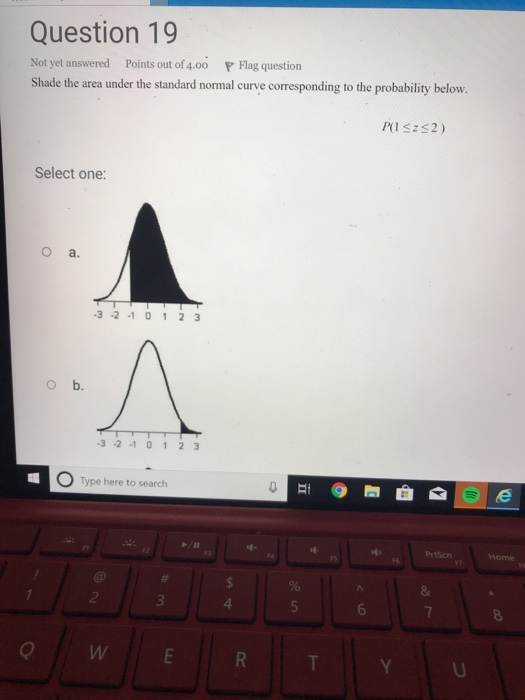 Question 19 Not yet answered Points out of 4.00 P Flag question Shade the area under the standard normal curve corresponding to the probability below. Select one: O a. 3 -2 1 01 2 3 o b. 3 -2 1 0123 O Type here to search PrtScn 4 6 OWE