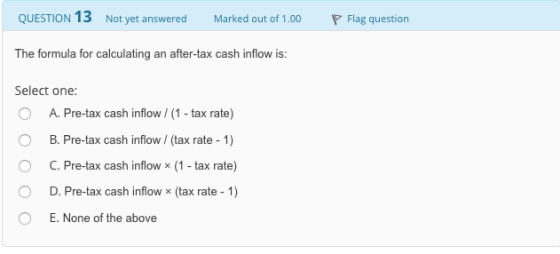 QUESTION 13 Not yet answered Marked out of 1.00 Flag question The formula for calculating an after-tax c ash inflow is: Select one: O A. Pre-tax cash inflow/ (1- tax rate) B. Pre-tax cash inflow / (tax rate-1) C. Pre-tax cash inflow × (1-tax rate) D. Pre-tax cash inflow x (tax rate 1) E. None of the above