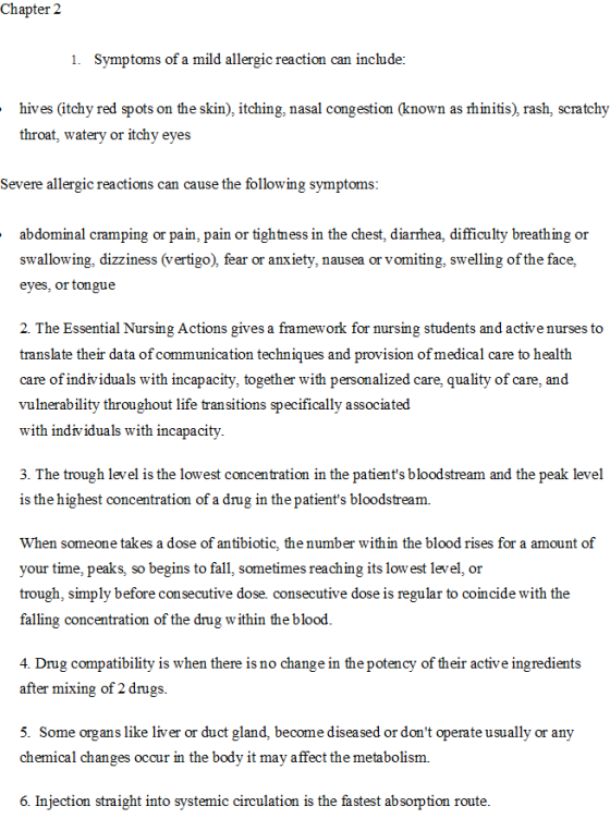 Chapter 2 1. Symptoms of a mild allergic reaction can include: hives (itchy red spots on the skin), itching, nasal congestion (known as rhinitis), rash, scratchy throat, watery or itchv eves Severe allergic reactions can cause the following symptoms abdominal cramping or pain, pain or tightness in the chest, diarrhea, difficulty breathing or swallowing, dizziness (vertigo), fear or anxiety, nausea or vomiting, swelling of the face, eyes, or tongue 2. The Essential Nursing Actions gives a framework for nursing students and active nurses to translate their data of communication techniques and provision of medical care to health care of individuals with incapacity, together with personalized care, quality of care, and vulnerability throughout life transitions specifically associated with individuals with incapacity 3. The trough level is the lowest concentration in the patients bloodstream and the peak level is the highest concentration of a drug in the patients bloodstream. When someone takes a dose of antibiotic, the number within the blood rises for a amount of your time, peaks, so begins to fall, sometimes reaching its low est level, or trough, simply before consecutive dose. consecutive dose is regular to coincide with the falling concentration of the drug within the blood 4. Drug compatibility is when there is no change in the potency of their active ingredients after mixing of 2 drugs 5. Some organs like liver or duct gland, become diseased or dont operate usually or any chemical changes occur in the body it may affect the metabolism. 6. Injection straight into systemic circulation is the fastest absorption route