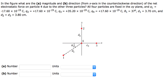 In the figure what are the (a) magnitude and (b) direction (from x-axis in the counterclockwise direction) of the net electrostatic force on particle 4 due to the other three particles? All four particles are fixed in the xy plane, and q1 = -17.60 x 10-19 C, q2-+17.60 x 10-19 C, q3-+35.20 x 10-19 C, q4-+17.60 x 10-19 C, 1-370, di-3.70 cm, and d2- d3 3.80 cm. 3 (a) Number Units (b) Number Units