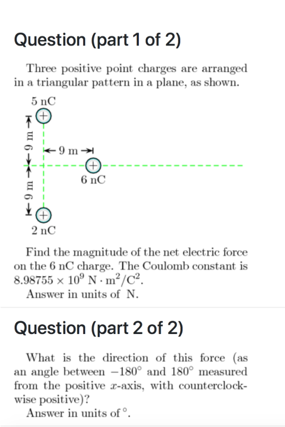 Question (part 1 of 2) hree positive point charges are arranged in a triangular pattern in a plane, as shown. 5 nC of the net electric force on the 6 nC charge. The Coulomb constant is Find the magnitude 8.98755 x 109 N. m2/c2 Answer in units ofN Question (part 2 of 2) What is the direction of this force (as an angle between -180° and 180° measured rom the positive x-axis, with counterclock- wise positive)? Answer in units of°