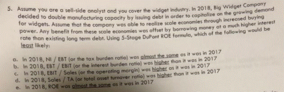 5. Assume you are decided to double for a sell-side analyst and you cover the widget industry. In 2018, Big Widget Company e manufacturing capacity by issuing debt in order to capitalize on the growing deman widgets. Assume that the company was oble to realize scole economies through increased buying wer. Any benefit from these scale economies was offset by borrowing money at a much higher interes e hon existing long term debt. Using 5-Stage DuPont ROE formulo, which of the following would be po least likely a. In 2018, NI / EBT (or the tax burden ratio) was almost the some as it was in 201:7 b. In 2018, EBT / EBIT (or the interest burden ratio) was higher than it was in 2017 c. In 2018, EBIT /Sales (or the operating margin) was higher as it was in 2017 d. In 2018, Sales /TA (or total osset turnover ratio) was higher thon it was in 2017 e. In 2018, ROE was glmest the some as it wos in 2017