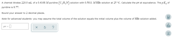 A chemist titrates 220.0 mL of a 0.4168 M pyridine CHN solution with 0.5811 MHBr solution at 25 C. Calculate the pH at equiva