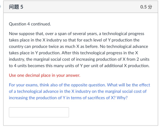 问题5 0.5分 Question 4 continued Now suppose that, over a span of several years, a technological progress takes place in the X industry so that for each level of Y production the country can produce twice as much X as before. No technological advance takes place in Y production. After this technological progress in the X industry, the marginal social cost of increasing production of X from 2 units to 4 units becomes this many units of Y per unit of additional X production. Use one decimal place in your answer. For your exams, think also of the opposite question. What will be the effect of a technological advance in the X industry on the marginal social cost of increasing the production of Y in terms of sacrifices of X? Why?