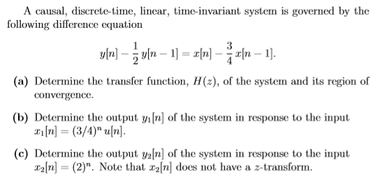 A causal,d following difference equation linear, time-invariant system is governed by the (a) Determine the transfer function, H(2), of the system and its region of (b) Determine the output yi[n] of the system in response to the input (c) Determine the output y2fn] of the system in response to the input convergence. r2n (2). Note that z2n] does not have a z-transform.
