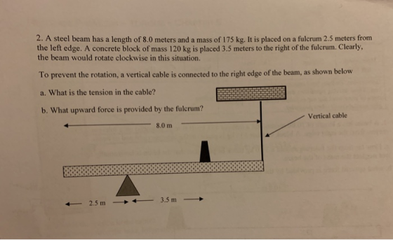 2. A steel beam has a length of 8.0 meters and a mass of 175 kg. It is placed on a fulcrum 2.5 meters from the left edge. A c