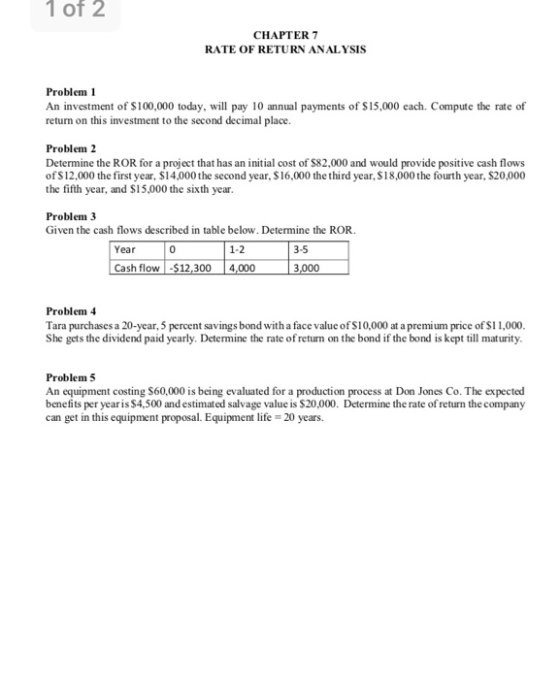 1 of 2 CHAPTER7 RATE OF RETURN ANALYSIS Problem1 An investment of $100,000 today, will pay 10 annual payments of $15,000 each. Compute the rate of return on this investment to the second decimal place. Problem 2 Determine the ROR for a project that has an initial cost of $82,000 and would provide positive cash flows of S12,000 the first year, $14,000 the second year, $16,000 the third year, $18,000 the fourth year, $20,000 the fifth year, and S15,000 the sixth year Problem 3 Given the cash flows described in table below. Determine the ROR Year 0 1-2 3-5 Cash flow$12,300 4,000 Problem4 Tara purchases a 20-year, 5 percent savings bond with a face value of S10,000 at a premium price of S1 1,000 She gets the dividend paid yearly. Determine the rate of return on the bond if the bond is kept till maturity. Problem5 An equipment costing $60,000 is being evaluated for a production process at Don Jones Co. The expected benefits per yearis $4,500 and estimated salvage value is $20,000. Determine the rate of return the company can get in this equipment proposal. Equipment life 20 years.