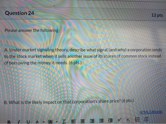 Question 24 12 pts Please answer the following: A. Under market signaling theory, describe what signal (and why) a corporatio