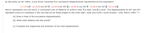 As she picks up her riders, a bus driver traverses four successive displacements represented by the expression (-7.50 b). (2.00 b cos 40°). (2.00 b sin 40°)j + (5.80 b cos 50。я. (5.80 b sin 50°j. (5.10 b)j Here b represents one city block, a convenient unit of distance of uniform size; î is east; and j is north. The displacements at 40° and 50 represent travel on roadways in the city that are at these angles to the main east-west and north-south streets.-256, March 1999.>t (a) Draw a map of the successive displacements (b) What total distance did she travel? (c) Compute the magnitude and direction of her total displacement