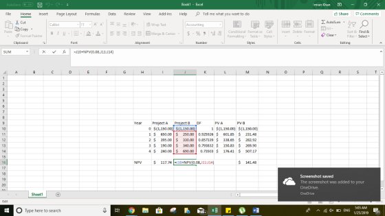 Book1 - Excel Imran Khan File Home Insert Page Layout Formulas Revie View Add-ins HelpTell me what you want to do Share Comments Cut Σ AutoSum . A ドA Merge & Center . | $ . % , il Paste Conditional Format as Cell Formatting Table Styles nsert Delete Format Sort & Find & ヴFormat Painter | B 1 u.1E- 2-△ ClearFilter Select Clipboard Alignment Number Cells Editing SUM Yr Project A ect B DF PVA PV B 0 S(L150.00) S(1,150.00) 1$(1,150.00(1,150.00) 1 $ 650.00250.00 0.92592$ 601.85 231.48 2 S 395.00 330.00 0.857339$ 338.65$ 282.92 3 190.00 340.00 0.793832$ 150.83 $ 269.90 4 $ 240.00 $ 690.000.73503$176.41 507.17 12 13 16 NPV $ 117. 741=110+NPV(0.0&J11:J14) $ 141.48 17 Screenshot saved The screenshot was added to your OneDrive. 20 Shee S:05 AM O Type here to search