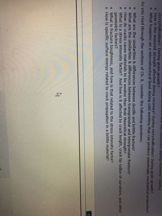 recrystallization? During grain growth? o How is the material strength affected during r o What happens on a microstructural level during cold vw ecte amncrusuecire during recovery? During ecovery? During recrystallization? During grain growth? As you read through the sections of Ch. 8, consider the following questions: o What are the similarities & differences between ductile and brittle fracture? o What are the similarities & differences between transgranular and intergranular fracture? o How do cracks cause materials to be weaker than their theoretical strength? o What is a stress intensity factor? And how is it affected by crack length, crack tip radius of curvature, and other geometric factors? what is fracture toughness, and how is that related to the stress intensity factor? o How is specific surface energy related to crack propagation in a brittle material?