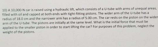 10) A 10,000-N car is raised using a hydraulic lift, which consists of a U-tube with arms of unequal areas, filled with oil and capped at both ends with tight-fitting pistons. The wider arm of the U-tube has a radius of 18.0 cm and the narrower arm has a radius of 5.00 cm. The car rests on the piston on the wider arm of the U-tube. The pistons are initially at the same level. What is the initial force that must be applied to the smaller piston in order to start lifting the car? For purposes of this problem, neglect the weight of the pistons