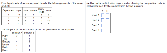 Four departments of a company need to order the following amounts of the same(a) Use matrix multiplication to get a matrix showing the comparative costs for each department for the products from the two suppliers roducts Memo pens Pads A B Department Paper Tape Binders Dept. 110 □ Dept. 20 □ Dept. 30 □ 10 10 Dept. 4 1 □ □ The unit price (in dollars) of each product is given below for two suppliers Supplier A Supplier B Ta Binders Memo Pads Pens