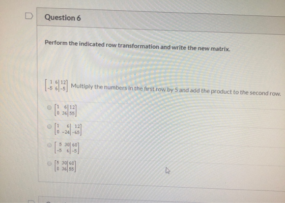 Question 6 Perform the indicated row transformation and write the new matrix. Multiply the numbers in the first row by 5 and