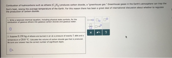 Combustion of hydrocarbons such as ethane (C2H) produces carbon dioxide, a greenhouse gas. Greenhouse gases in the Earths atmosphere can trap the Suns heat, raising the average temperature of the Earth. For this reason there has been a great deal of international discussion about whether to regulate the production of carbon dioxide. 1. Write a balanced chemical equation, including physical state symbols, for the combustion of gaseous ethane into gaseous carbon dioxide and gaseous water 2. Suppose 0.150 kg of ethane are burned in air at a pressure of exactly 1 atm anda temperature of 20.0 C. Calculate the volume of carbon diexide gas that is produced Be sure your answer has the correct number of significant digits