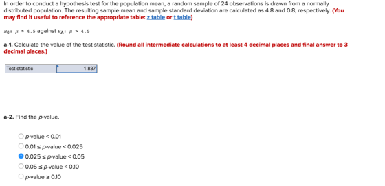 In order to conduct a hypothesis test for the population mean, a random sample of 24 observations is drawn from a normally distributed population. The resulting sample mean and sample standard deviation are calculated as 4.8 and 0.8, respectively. (You may find it useful to reference the appropriate table: z table or t table) H0 : μ s 4 , 5 against HA: μ > 4 . 5 a-1. Calculate the value of the test statistic. (Round all intermediate calculations to at least 4 decimal places and final answer to 3 decimal places.) Test statistic 1.837 a-2. Find the p-value. p-value<0.01 0.01 s p-value<0.025 0.025 s p-value<0.05 0.05 s p-value<0.10 p-value 0.10