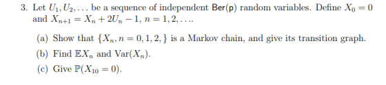 3. Let U1, U2,. be a sequence of independent Ber(p) random variables. Define Xo 0 and Xn+1-Xn +2Un-1, 1,2,.. (a) Show that X, n 0,1,2, is a Markov chain, and give its transition graph. (b) Find EX and Var(X) c)Give P(X