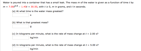 Water is poured into a container that has a small leak. The mass m of the water is given as a function of time t by m - 7.00t0.8 - 1.40t +30.50, with t 2 0, m in grams, and t in seconds (a) At what time is the water mass greatest? (b) What is that greatest mass? 9 (c) In kilograms per minute, what is the rate of mass change at t- 2.00 s? (d) In kilograms per minute, what is the rate of mass change at t5.00 s? kg/min