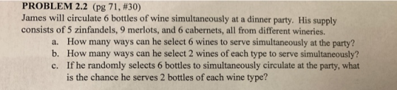PROBLEM 2.2 (pg 71, #30) James will circulate 6 bottles of wine simultaneously at a dinner party. His supply consists of 5 zinfandels, 9 merlots, and 6 cabernets, all from different wineries. a. b. c. How many ways can he select 6 wines to serve simultaneously at the party? How many ways can he select 2 wines of each type to serve simultaneously? If he randomly selects 6 bottles to simultaneously circulate at the party, what is the chance he serves 2 bottles of each wine type?