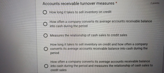 Accounts receivable turnover measures * 2 points O How long it takes to sell inventory on credit O How often a company conver