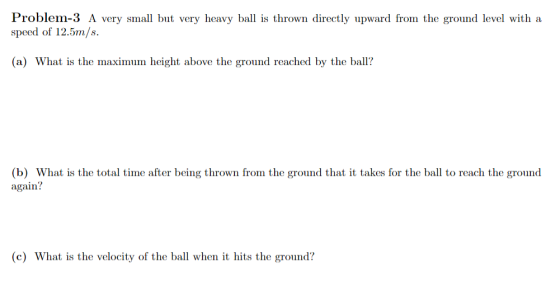 Problem-3 A very small but very heavy ball is thrown directly upward from the ground level with a speed of 12.5m/s. (a) What