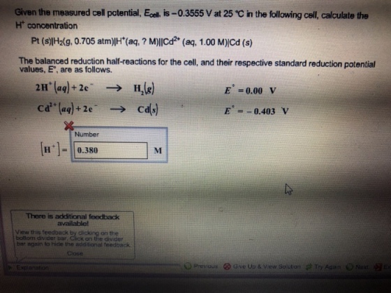 Given the measured cell potential, Ecel, is-0.3555 V at 25 C in the following cell, calculate the H concentration Pt (s)H2i9, 0.705 atm)lH (ag, ? M)lICd (aq, 1.00 M)Cd (s) The balanced reduction half-reactions for the cell, and their respective standard reduction potential values, E, are as follows. E 0.00 V ca(aq)+2e ° E=-0.403 V Number H0.380 There is additional feedback availablel View this feedback b boltom divider bar on the on the divider bar again to hide the add tional feedback Close ere read. G ve Up& // w. Solden ? TryAga n