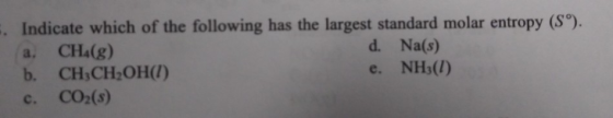 Indicate which of the following has the largest standard molar entropy (S). CHA(g) b. CH,CH2OH() CO2(s) d. Na(s) e. NHs(I) a.