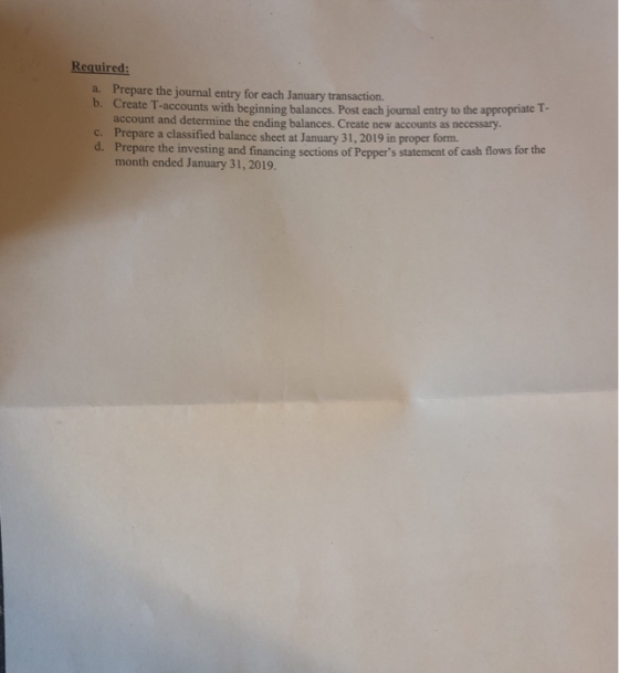 Required: a. Prepare the journal entry for each January transaction. b. Create T-accounts with beginning balances. Post each journal entry to the appropriate T- account and determine the ending balances. Prepare a classified balance sheet at January 31, 2019 in proper form. Prepare the investing and financing sections of Peppers statement of cash flows for the Create new accounts as necessary. c. d. month ended January 31, 2019.