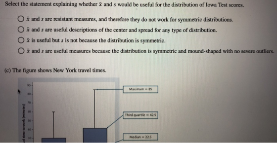 Select the statement explaining whether i and s would be useful for the distribution of lowa Test scores. O i and s are resistant measures, and therefore they do not work for symmetric distributions. O a and s are useful descriptions of the center and spread for any type of distribution. O x is useful but s is not because the distribution is symmetric. O ž and s are useful measures because the distribution is symmetric and mound-shaped with no severe outliers. (c) The figure shows New York travel times. 90 80 70 60 Maximum 85 Third quartile 425 so 2 40 - 30 Median 22.5