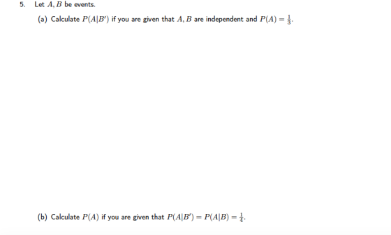 5. Let A, B be events. (a) Calculate P(AB) if you are given that A, B are independent and P(A) (b) Calculate P(A) if you are given that P(AIB) P(AIB)