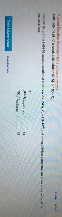 Close Problens Calculate the pH of a weak acid solution (IHAb 100.Ka). Calculate the pH of a 0.406 M aqueous solution of nitrous acid (HNO,, K-4.5x10) and the equilibrium concentrations of the weak acid and its conjugate base. pHH [HNO2 lequilibrium NO2 lequilbrium Show Approach