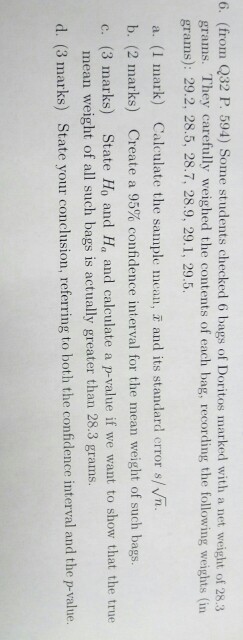 6. (from Q32 P. 594) Some students checked 6 bags of Doritos marked with a net weight of 28.3 grams. They carefully weighed the contents of each bag, recording the following weights (in grams): 29.2, 28.5, 28.7, 28.9, 29.1, 29.5 a. (1 mark) Calculate the sample incall, aud its standard error s/vn. b. (2 marks) Create a 95% confidence interval for the mean weight of such bags. c. (3 marks) State Ho and Ha and calculate a p-value if we want to show that the true mean weight of all such bags is actually greater than 28.3 grams. d. (3 marks) State your conclusion, referring to both the confidence interval and the p-value.