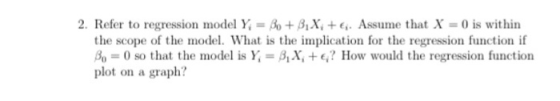 2. Refer to regression model Y = +AX, +6. Assume that X = 0 is within the scope of the model. What is the implication for the regression function if A.-0 so that the model is }:-β1X, +e,? How would the regression function plot on a graph?