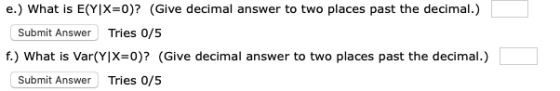 e.) What is E(Y|X=0)? (Give decimal answer to two places past the decimal.) Submit Answer Tries 0/5 f.) What is Var(Y|X=0)? (