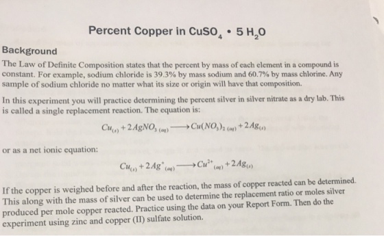 Percent Copper in CuSo 5 H2O Background The Law of Definite Composition states that the percent by mass of each element in a compound is constant. For example, sodium chloride is 39.3% by mass sodium and 60.7% by mass chlorine. Any sample of sodium chloride no matter what its size or origin will have that composition. In this experiment you will practice determining the percent silver in silver nitrate as a dry lab. This is called a single replacement reaction. The equation is: Cu() + 2AgNo, (?)--Cu(NO,), (ay) + 2Ag(,) or as a net ionic equation: Cu(,) + 2Ag+(aq)-? Cu2+(a) + 2A80) If the copper is weighed before and after the reaction, the mass of copper reacted can be determined. This along with the mass of silver can be used to determine the replacement ratio or moles silver produced per mole copper reacted. Practice using the data on your Report Form. Then do the experiment using zinc and copper (II) sulfate solution.