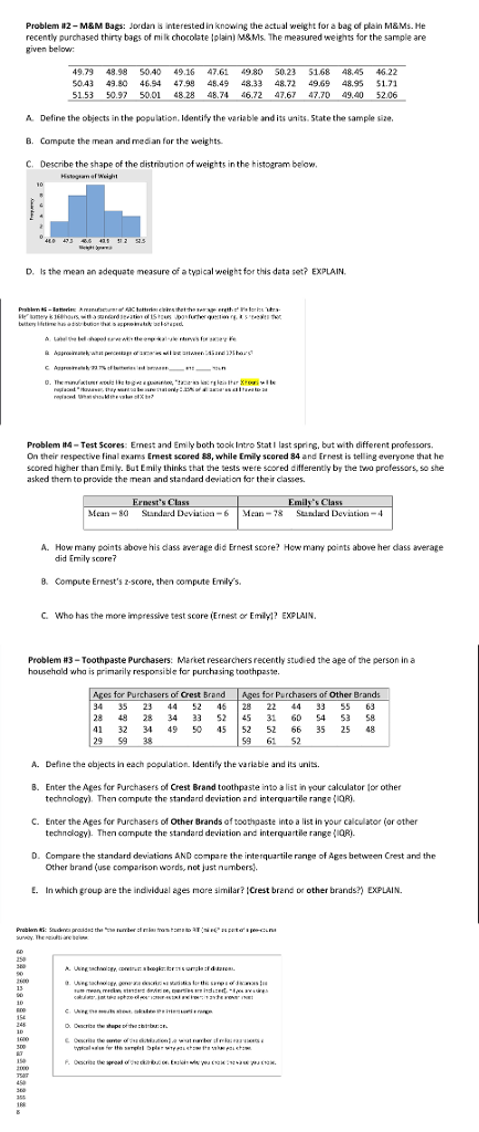 Problem #2-M&M Bags: Jordan interested in knowing the actual weight for a bag of plain M&Ms. He recently purchased thirty bags of milk chocolate lolain M&Ms. דhe measured weights for the sample are Riven below 49.79 48.98 5040 49.16 47,6 980 5023 5168 48,45 46.22 $043 43.80 46.94 4799 48.49 48.33 48.72 49.9 48.95 $1.71 5153 50.97 50.01 48.28 48.76.72 476 47.70 49.0 52.06 Define the objects in the population. Identify the variable and its units. State the sample size. B. Campute the mean and mesan for the weights C. Describe the shape of the distribution of weip ts in the histoaram below, D. Is the mean an adequate measure of a tyaical weight for this data set? EXPLAIN. Problem -Test Scores: Ernest and Emily both took Intro Stat l last spring, but with different professors. On their tespective Final exams Enest scored &9, while Emly scored 84 and Ernest is telling everyone that he scored higher than Emily. But Emily thinks that the sests were scored diflerently by the two prafessors, so she asked therm to provide the mean and standard deviation far the ir casies A. How many points abovehis dass average did Ernest store? Hew mar points above her dass average did Emily score? 8. Compute Ernests z score, then compute Emlys. C. Who has the more impressive test score (Ernest o Em? EXPLAIN Problem #3-Toothpaste Purchasers: Market researchers recently studied the age of the person in a househald wha is primarily responsible for purchasing toothpaste. es for Purchasers of Crest Brand 34 35 23 4452 45 2 244 33 55 3 28 48 28 34 33 245 31 60 54 3 S9 41 32 349 50 5 52 52 66 35 25 4 29 9 38 for Purchasers of Other Brands 9 61 2 A. Define the objects in each population Identify the varieble and its units. B. Enter the Ages for Purchasers of Crest Brand toothpaste into a list in your calculator for other technologv). Then compute the standard deviation and interquartile rangeR C. Enter the Ages for Purchasers of Other Brands af toothpaste into a list in your calculator (or other technology) Then campute the standard deviation and interquartile range(R D. Compare the standard deviatians AND compare the interquartile range of Ages between Crest and the Other brand (use comparison words, not just numbers E. In which group are the indvidual ages mare similar? Crest brand or other brands?) EXPLAIN.