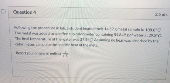 Question 4 2.5 pts Following the procedure in lab, a student heated their 14.57 g metal sample to 100.0°C. The metal was adde