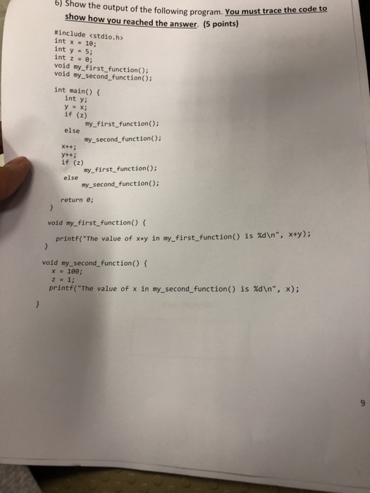 6) Show the output of the following program. You mus trace the code to show how you reached the answer. (5 points) #include <stdio.h> int x 18; int y = 5; int z ·e; void my first function) void my_second_function); int main() int ys y = x; if (z) my_first functionO else my-second-function(); x++ : if (z) my_first_function(); else my_second_function(); return e; void my_first_function) x+y); is %d\n, printf(The value of x+y in my-first-function() void my_second_function) ( x=100; is %d\n, x); printf(The value of x in my-second-function()