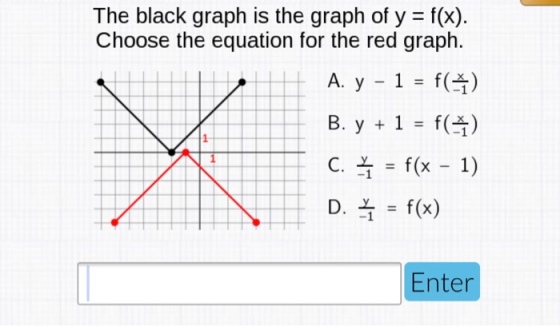 The black graph is the graph of y - f(x) Choose the equation for the red graph. A, y _ 1 = f( ) B. y-f() ct = f(x-1) | | | Dt = f(x) Enter