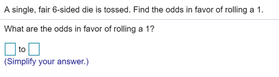 A single, fair 6-sided die is tossed. Find the odds in favor of rolling a 1. What are the odds in favor of rolling a 1? to (S