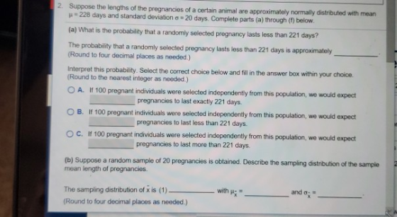Suppose the lengths of the pregnancies of a certain animal are approximately normally distributed with mean 228 days and stan