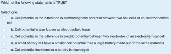 Which of the following statements is TRUE? Select one: a. Cell potential is the difference in electromagnetic potential betwe