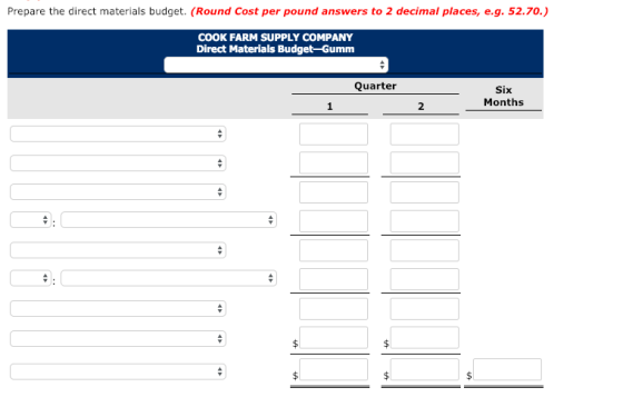 Prepare the direct materials budget. (Round Cost per pound answers to 2 decimal places, e.g. 52.70.) COOK FARM SUPPLY COMPANY Direct Materials Budget-Gumm Quarter Six Months 2